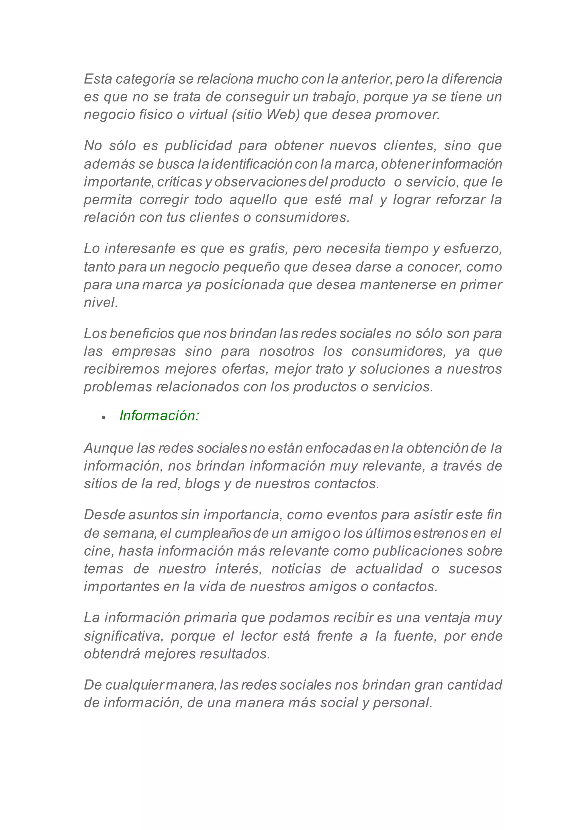 Esta categoría se relaciona mucho con la anterior,pero la diferencia
es que no se trata de conseguir un trabajo, porque ya se tiene un
negocio físico o virtual (sitio Web) que desea promover.
No sólo es publicidad para obtener nuevos clientes, sino que
además se busca laidentificacióncon la marca,obtenerinformación
importante,críticas y observacionesdel producto o servicio, que le
permita corregir todo aquello que esté mal y lograr reforzar la
relación con tus clientes o consumidores.
Lo interesante es que es gratis, pero necesita tiempo y esfuerzo,
tanto para un negocio pequeño que desea darse a conocer, como
para una marca ya posicionada que desea mantenerse en primer
nivel.
Los beneficios que nos brindan las redes sociales no sólo son para
las empresas sino para nosotros los consumidores, ya que
recibiremos mejores ofertas, mejor trato y soluciones a nuestros
problemas relacionados con los productos o servicios.
 Información:
Aunque las redes socialesno están enfocadasen la obtenciónde la
información, nos brindan información muy relevante, a través de
sitios de la red, blogs y de nuestros contactos.
Desde asuntos sin importancia, como eventos para asistir este fin
de semana,el cumpleañosde un amigoo los últimosestrenosen el
cine, hasta información más relevante como publicaciones sobre
temas de nuestro interés, noticias de actualidad o sucesos
importantes en la vida de nuestros amigos o contactos.
La información primaria que podamos recibir es una ventaja muy
significativa, porque el lector está frente a la fuente, por ende
obtendrá mejores resultados.
De cualquiermanera,las redes sociales nos brindan gran cantidad
de información, de una manera más social y personal.
 