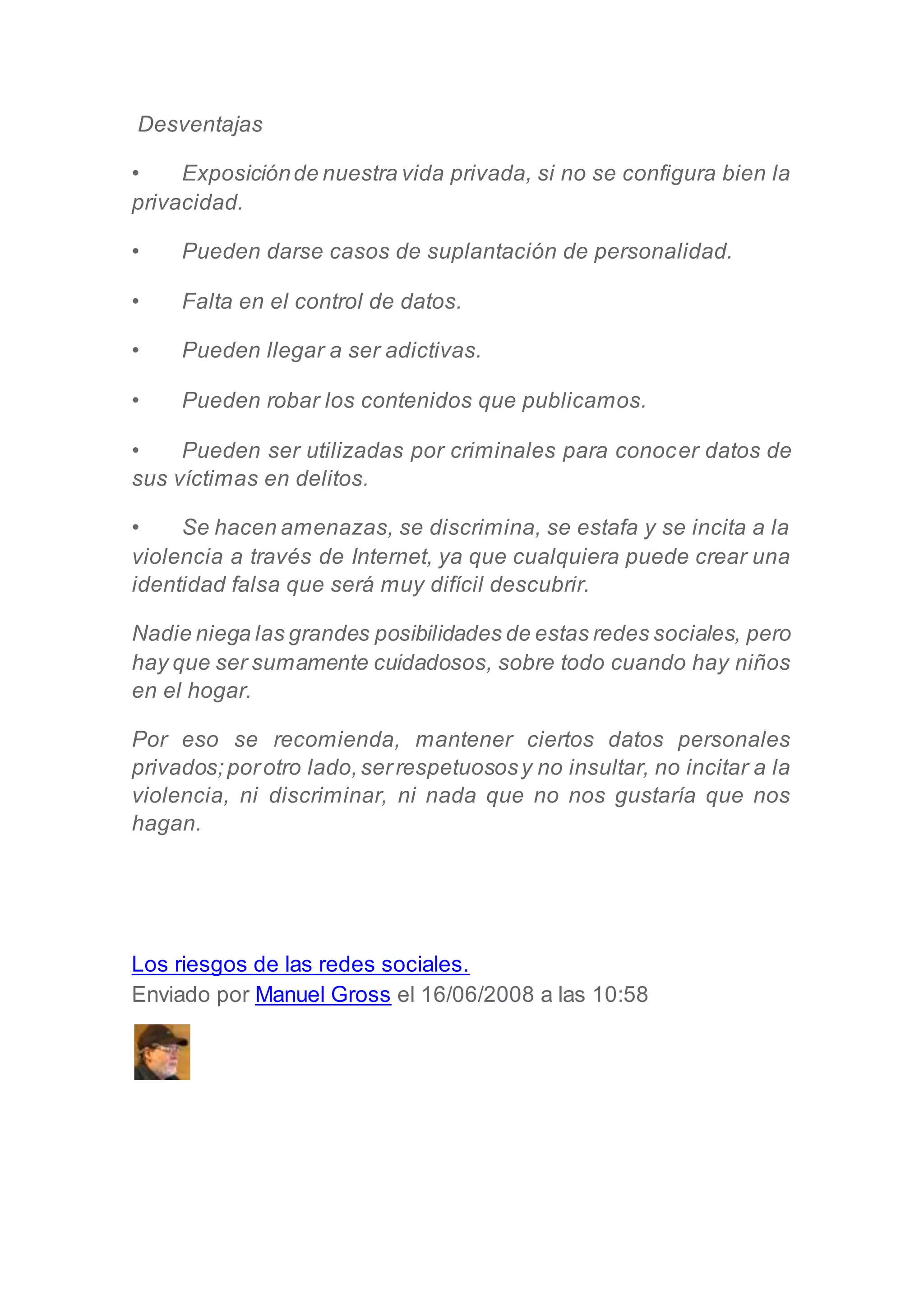 Desventajas
• Exposiciónde nuestra vida privada, si no se configura bien la
privacidad.
• Pueden darse casos de suplantación de personalidad.
• Falta en el control de datos.
• Pueden llegar a ser adictivas.
• Pueden robar los contenidos que publicamos.
• Pueden ser utilizadas por criminales para conocer datos de
sus víctimas en delitos.
• Se hacen amenazas, se discrimina, se estafa y se incita a la
violencia a través de Internet, ya que cualquiera puede crear una
identidad falsa que será muy difícil descubrir.
Nadie niega las grandes posibilidades de estas redes sociales, pero
hay que ser sumamente cuidadosos, sobre todo cuando hay niños
en el hogar.
Por eso se recomienda, mantener ciertos datos personales
privados;porotro lado,serrespetuososy no insultar, no incitar a la
violencia, ni discriminar, ni nada que no nos gustaría que nos
hagan.
Los riesgos de las redes sociales.
Enviado por Manuel Gross el 16/06/2008 a las 10:58
 