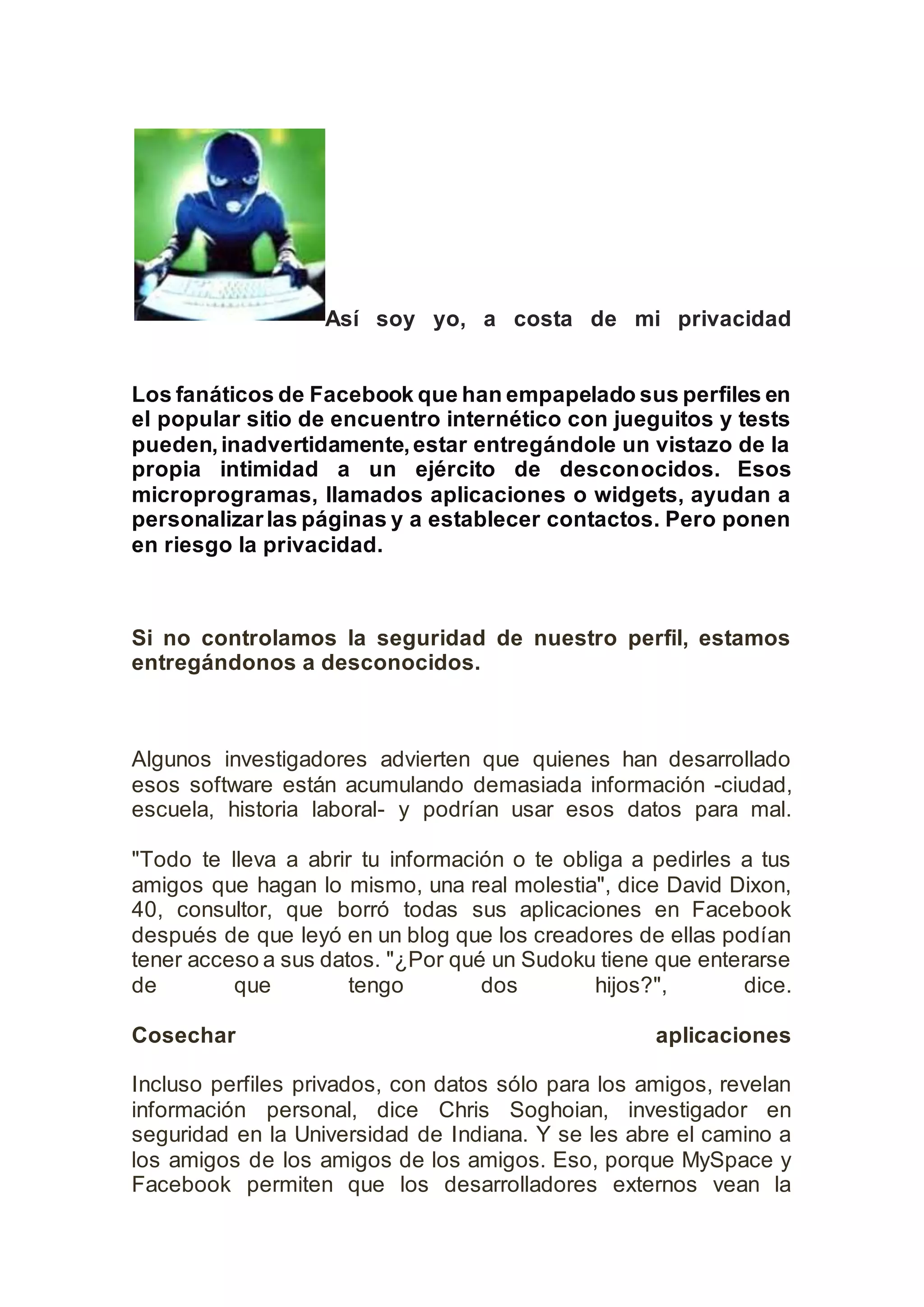 Así soy yo, a costa de mi privacidad
Los fanáticos de Facebook que han empapelado sus perfiles en
el popular sitio de encuentro internético con jueguitos y tests
pueden,inadvertidamente,estar entregándole un vistazo de la
propia intimidad a un ejército de desconocidos. Esos
microprogramas, llamados aplicaciones o widgets, ayudan a
personalizarlas páginas y a establecer contactos. Pero ponen
en riesgo la privacidad.
Si no controlamos la seguridad de nuestro perfil, estamos
entregándonos a desconocidos.
Algunos investigadores advierten que quienes han desarrollado
esos software están acumulando demasiada información -ciudad,
escuela, historia laboral- y podrían usar esos datos para mal.
"Todo te lleva a abrir tu información o te obliga a pedirles a tus
amigos que hagan lo mismo, una real molestia", dice David Dixon,
40, consultor, que borró todas sus aplicaciones en Facebook
después de que leyó en un blog que los creadores de ellas podían
tener acceso a sus datos. "¿Por qué un Sudoku tiene que enterarse
de que tengo dos hijos?", dice.
Cosechar aplicaciones
Incluso perfiles privados, con datos sólo para los amigos, revelan
información personal, dice Chris Soghoian, investigador en
seguridad en la Universidad de Indiana. Y se les abre el camino a
los amigos de los amigos de los amigos. Eso, porque MySpace y
Facebook permiten que los desarrolladores externos vean la
 