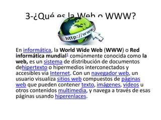 3-¿Qué es la Web o WWW?
En informática, la World Wide Web (WWW) o Red
informática mundial1 comúnmente conocida como la
web, es un sistema de distribución de documentos
dehipertexto o hipermedios interconectados y
accesibles vía Internet. Con un navegador web, un
usuario visualiza sitios web compuestos de páginas
web que pueden contener texto, imágenes, vídeos u
otros contenidos multimedia, y navega a través de esas
páginas usando hiperenlaces.
 