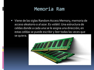 Memoria Ram
 Viene de las siglas Random Access Memory, memoria de
acceso aleatorio o al azar. Es volátil. Una estructura de
celdas donde a cada una se le asigna una dirección; en
estas celdas se puede escribir y leer todas las veces que
se quiera.
 