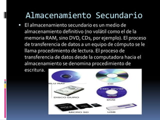 Almacenamiento Secundario
 El almacenamiento secundario es un medio de
almacenamiento definitivo (no volátil como el de la
memoria RAM, sino DVD, CDs, por ejemplo). El proceso
de transferencia de datos a un equipo de cómputo se le
llama procedimiento de lectura. El proceso de
transferencia de datos desde la computadora hacia el
almacenamiento se denomina procedimiento de
escritura.
 
