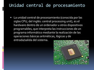 Unidad central de procesamiento
 La unidad central de procesamiento (conocida por las
siglas CPU, del inglés: central processing unit), es el
hardware dentro de un ordenador u otros dispositivos
programables, que interpreta las instrucciones de un
programa informático mediante la realización de las
operaciones básicas aritméticas, lógicas y de
entrada/salida del sistema.
 