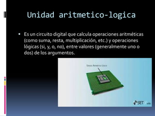 Unidad aritmetico-logica
 Es un circuito digital que calcula operaciones aritméticas
(como suma, resta, multiplicación, etc.) y operaciones
lógicas (si, y, o, no), entre valores (generalmente uno o
dos) de los argumentos.
 