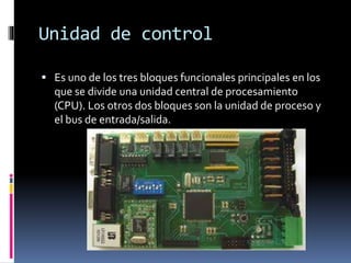 Unidad de control
 Es uno de los tres bloques funcionales principales en los
que se divide una unidad central de procesamiento
(CPU). Los otros dos bloques son la unidad de proceso y
el bus de entrada/salida.
 