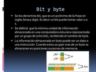 Bit y byte
 Se los denomina bit, que es un acrónimo de la frase en
ingles binary digit. Es decir un bit puede tomar valor 0 o
1.
 Se definió que la mínima unidad de información
almacenada en una computadora estuviera representada
por un grupo de ocho bits, recibiendo el nombre de byte.
 La información almacenada en byte puede ser un dato o
una instrucción. Cuando estos ocupan mas de un byte se
almacenan en posiciones sucesivas de memoria.
 