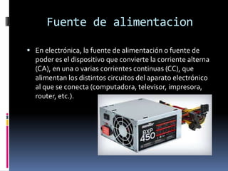 Fuente de alimentacion
 En electrónica, la fuente de alimentación o fuente de
poder es el dispositivo que convierte la corriente alterna
(CA), en una o varias corrientes continuas (CC), que
alimentan los distintos circuitos del aparato electrónico
al que se conecta (computadora, televisor, impresora,
router, etc.).
 
