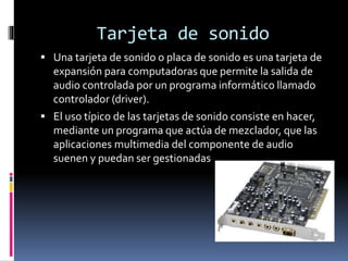 Tarjeta de sonido
 Una tarjeta de sonido o placa de sonido es una tarjeta de
expansión para computadoras que permite la salida de
audio controlada por un programa informático llamado
controlador (driver).
 El uso típico de las tarjetas de sonido consiste en hacer,
mediante un programa que actúa de mezclador, que las
aplicaciones multimedia del componente de audio
suenen y puedan ser gestionadas
 