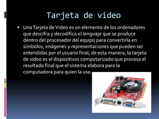 Tarjeta de video
 UnaTarjeta deVideo es un elemento de los ordenadores
que descifra y decodifica el lenguaje que se produce
dentro del procesador del equipo para convertirla en
símbolos, imágenes y representaciones que pueden ser
entendidas por el usuario final, de esta manera, la tarjeta
de video es el dispositivos computarizado que procesa el
resultado final que el sistema elabora para la
computadora para quien la usa.
 