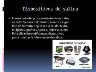 Dispositivos de salida
 El resultado del procesamiento de los datos
se debe traducir del formato binario a algún
tipo de formato, según sea la salida: texto,
imágenes, gráficos, sonido, impresora, etc.
Para ello existen diferentes dispositivos
parta mostrar la información de salida:
 