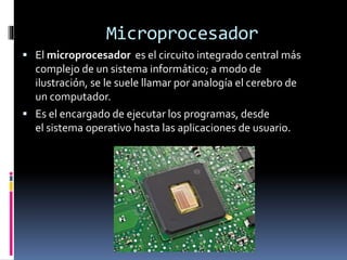 Microprocesador
 El microprocesador es el circuito integrado central más
complejo de un sistema informático; a modo de
ilustración, se le suele llamar por analogía el cerebro de
un computador.
 Es el encargado de ejecutar los programas, desde
el sistema operativo hasta las aplicaciones de usuario.
 