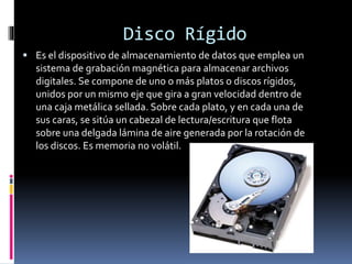 Disco Rígido
 Es el dispositivo de almacenamiento de datos que emplea un
sistema de grabación magnética para almacenar archivos
digitales. Se compone de uno o más platos o discos rígidos,
unidos por un mismo eje que gira a gran velocidad dentro de
una caja metálica sellada. Sobre cada plato, y en cada una de
sus caras, se sitúa un cabezal de lectura/escritura que flota
sobre una delgada lámina de aire generada por la rotación de
los discos. Es memoria no volátil.
 