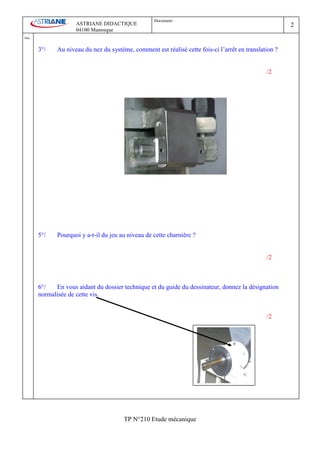 Document :
                        ASTRIANE DIDACTIQUE                                                                2
                        04100 Manosque
Ind   .
          3°/    Au niveau du nez du système, comment est réalisé cette fois-ci l’arrêt en translation ?


                                                                                                   /2




          5°/    Pourquoi y a-t-il du jeu au niveau de cette charnière ?


                                                                                                   /2



          6°/   En vous aidant du dossier technique et du guide du dessinateur, donnez la désignation
          normalisée de cette vis.


                                                                                                   /2




                                           TP N°210 Etude mécanique
 