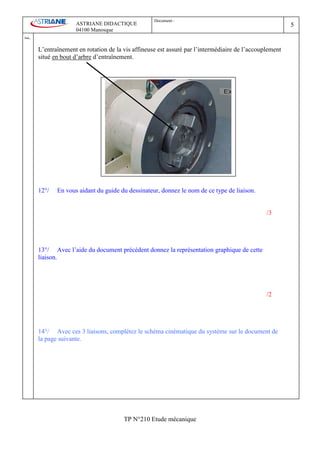 Document :
                        ASTRIANE DIDACTIQUE                                                                 5
                        04100 Manosque
Ind   .
          L’entraînement en rotation de la vis affineuse est assuré par l’intermédiaire de l’accouplement
          situé en bout d’arbre d’entraînement.




          12°/   En vous aidant du guide du dessinateur, donnez le nom de ce type de liaison.


                                                                                                   /3




          13°/ Avec l’aide du document précédent donnez la représentation graphique de cette
          liaison.




                                                                                                   /2




          14°/ Avec ces 3 liaisons, complétez le schéma cinématique du système sur le document de
          la page suivante.




                                           TP N°210 Etude mécanique
 
