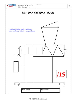Document :
                        ASTRIANE DIDACTIQUE                                         6
                        04100 Manosque
Ind   .

                               SCHEMA CINEMATIQUE




          Complétez dans la zone en pointillée
          les symboles des liaisons correspondantes.




                                                                              /15

                              Total sur 40                      Note sur 20




                                          TP N°210 Etude mécanique
 