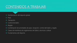 CONTENIDOS A TRABAJAR
 Familiarización del deporte global.
 Pase.
 Recepción.
 Control de balón.
 Regate.
 Combinación de actividades de pase, recepción, control del balón y regate.
 Clases de enseñanza de reglamentos de fútbol y técnicas a utilizar.
 Fundamentos del deporte.
 