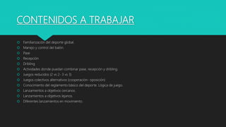 CONTENIDOS A TRABAJAR
 Familiarización del deporte global.
 Manejo y control del balón.
 Pase
 Recepción
 Dribling
 Actividades donde puedan combinar pase, recepción y dribling.
 Juegos reducidos (2 vs 2- 3 vs 3)
 Juegos colectivos alternativos (cooperación- oposición)
 Conocimiento del reglamento básico del deporte. Lógica de juego.
 Lanzamientos a objetivos cercanos.
 Lanzamientos a objetivos lejanos.
 Diferentes lanzamientos en movimiento.
 
