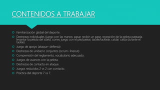 CONTENIDOS A TRABAJAR
 Familiarización global del deporte.
 Destrezas individuales (juego con las manos: pasar, recibir un pase, recepción de la pelota pateada,
levantar la pelota del suelo, correr, juego con el pie/patear, tackle/tacklear, caída/ caída durante el
tackle)
 Juego de apoyo (ataque- defensa)
 Destrezas de unidad o conjuntos (scrum- lineout)
 Comprensión del reglamento, vocabulario adecuado.
 Juegos de avances con la pelota.
 Destrezas de contacto en ataque.
 Juegos reducidos 2 vs 2 con contacto.
 Práctica del deporte 7 vs 7.
 