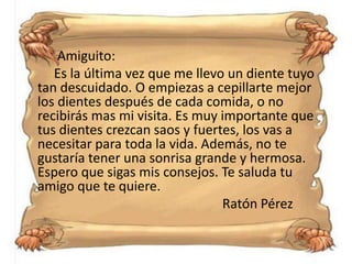 Amiguito:
Es la última vez que me llevo un diente tuyo
tan descuidado. O empiezas a cepillarte mejor
los dientes después de cada comida, o no
recibirás mas mi visita. Es muy importante que
tus dientes crezcan saos y fuertes, los vas a
necesitar para toda la vida. Además, no te
gustaría tener una sonrisa grande y hermosa.
Espero que sigas mis consejos. Te saluda tu
amigo que te quiere.
Ratón Pérez
 