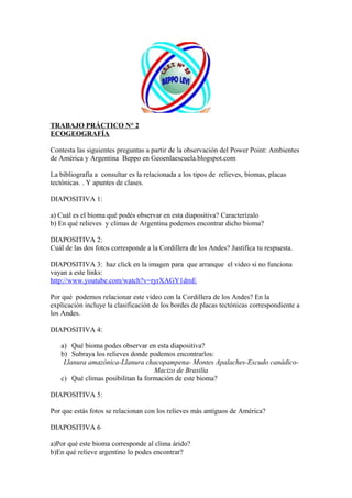 TRABAJO PRÁCTICO N° 2
ECOGEOGRAFÍA
Contesta las siguientes preguntas a partir de la observación del Power Point: Ambientes
de América y Argentina Beppo en Geoenlaescuela.blogspot.com
La bibliografía a consultar es la relacionada a los tipos de relieves, biomas, placas
tectónicas. . Y apuntes de clases.
DIAPOSITIVA 1:
a) Cuál es el bioma qué podés observar en esta diapositiva? Caracterízalo
b) En qué relieves y climas de Argentina podemos encontrar dicho bioma?
DIAPOSITIVA 2:
Cuál de las dos fotos corresponde a la Cordillera de los Andes? Justifica tu respuesta.
DIAPOSITIVA 3: haz click en la imagen para que arranque el video si no funciona
vayan a este links:
http://www.youtube.com/watch?v=ryrXAGY1dmE
Por qué podemos relacionar este video con la Cordillera de los Andes? En la
explicación incluye la clasificación de los bordes de placas tectónicas correspondiente a
los Andes.
DIAPOSITIVA 4:
a) Qué bioma podes observar en esta diapositiva?
b) Subraya los relieves donde podemos encontrarlos:
Llanura amazónica-Llanura chacopampena- Montes Apalaches-Escudo canádico-
Macizo de Brasilia
c) Qué climas posibilitan la formación de este bioma?
DIAPOSITIVA 5:
Por que estás fotos se relacionan con los relieves más antiguos de América?
DIAPOSITIVA 6
a)Por qué este bioma corresponde al clima árido?
b)En qué relieve argentino lo podes encontrar?
 