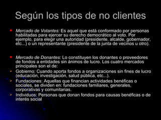 Según los tipos de no clientes
   Mercado de Votantes: Es aquel que está conformado por personas
    habilitadas para ejercer su derecho democrático al voto. Por
    ejemplo, para elegir una autoridad (presidente, alcalde, gobernador,
    etc...) o un representante (presidente de la junta de vecinos u otro).

   Mercado de Donantes: Lo constituyen los donantes o proveedores
    de fondos a entidades sin ánimos de lucro. Los cuatro mercados
    principales son el de:
   Gobierno: Cuando aporta fondos a organizaciones sin fines de lucro
    (educación, investigación, salud pública, etc...).
   Fundaciones: Aquellas que financian actividades benéficas o
    sociales, se dividen en: fundaciones familiares, generales,
    corporativas y comunitarias.
   Individuos: Personas que donan fondos para causas benéficas o de
    interés social
 
