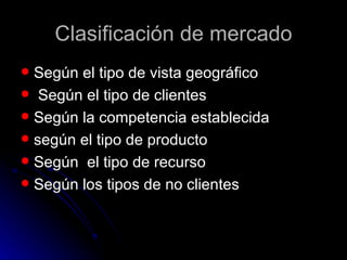 Clasificación de mercado
 Según el tipo de vista geográfico
 Según el tipo de clientes
 Según la competencia establecida
 según el tipo de producto
 Según el tipo de recurso
 Según los tipos de no clientes
 