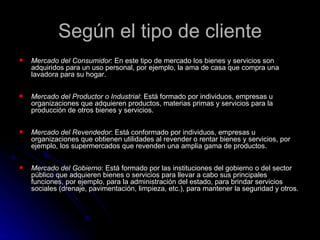Según el tipo de cliente
   Mercado del Consumidor: En este tipo de mercado los bienes y servicios son
    adquiridos para un uso personal, por ejemplo, la ama de casa que compra una
    lavadora para su hogar.

   Mercado del Productor o Industrial: Está formado por individuos, empresas u
    organizaciones que adquieren productos, materias primas y servicios para la
    producción de otros bienes y servicios.

   Mercado del Revendedor: Está conformado por individuos, empresas u
    organizaciones que obtienen utilidades al revender o rentar bienes y servicios, por
    ejemplo, los supermercados que revenden una amplia gama de productos.

   Mercado del Gobierno: Está formado por las instituciones del gobierno o del sector
    público que adquieren bienes o servicios para llevar a cabo sus principales
    funciones, por ejemplo, para la administración del estado, para brindar servicios
    sociales (drenaje, pavimentación, limpieza, etc.), para mantener la seguridad y otros.
 