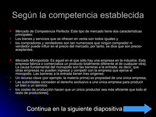 Según la competencia establecida
   Mercado de Competencia Perfecta: Este tipo de mercado tiene dos características
    principales:
   Los bienes y servicios que se ofrecen en venta son todos iguales y
   los compradores y vendedores son tan numerosos que ningún comprador ni
    vendedor puede influir en el precio del mercado, por tanto, se dice que son precio-
    aceptantes.

   Mercado Monopolista: Es aquel en el que sólo hay una empresa en la industria. Esta
    empresa fabrica o comercializa un producto totalmente diferente al de cualquier otra].
    La causa fundamental del monopolio son las barreras a la entrada; es decir, que
    otras empresas no pueden ingresar y competir con la empresa que ejerce el
    monopolio. Las barreras a la entrada tienen tres orígenes:
   Un recurso clave (por ejemplo, la materia prima) es propiedad de una única empresa,
   Las autoridades conceden el derecho exclusivo a una única empresa para producir
    un bien o un servicio
   los costes de producción hacen que un único productor sea más eficiente que todo el
    resto de productores].



           Continua en la siguiente diapositiva
 