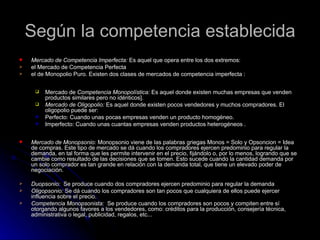 Según la competencia establecida
   Mercado de Competencia Imperfecta: Es aquel que opera entre los dos extremos:
   el Mercado de Competencia Perfecta
   el de Monopolio Puro. Existen dos clases de mercados de competencia imperfecta :

        Mercado de Competencia Monopolística: Es aquel donde existen muchas empresas que venden
         productos similares pero no idénticos].
        Mercado de Oligopolio: Es aquel donde existen pocos vendedores y muchos compradores. El
         oligopolio puede ser:
        Perfecto: Cuando unas pocas empresas venden un producto homogéneo.
        Imperfecto: Cuando unas cuantas empresas venden productos heterogéneos .

   Mercado de Monopsonio: Monopsonio viene de las palabras griegas Monos = Solo y Opsoncion = Idea
    de compras. Este tipo de mercado se dá cuando los compradores ejercen predominio para regular la
    demanda, en tal forma que les permite intervenir en el precio, fijándolo o, por lo menos, logrando que se
    cambie como resultado de las decisiones que se tomen. Esto sucede cuando la cantidad demanda por
    un solo comprador es tan grande en relación con la demanda total, que tiene un elevado poder de
    negociación.

   Duopsonio: Se produce cuando dos compradores ejercen predominio para regular la demanda
   Oligopsonio: Se dá cuando los compradores son tan pocos que cualquiera de ellos puede ejercer
    influencia sobre el precio.
   Competencia Monopsonista: Se produce cuando los compradores son pocos y compiten entre sí
    otorgando algunos favores a los vendedores, como: créditos para la producción, consejería técnica,
    administrativa o legal, publicidad, regalos, etc...
 