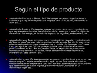 Según el tipo de producto
   Mercado de Productos o Bienes: Está formado por empresas, organizaciones o
    individuos que requieren de productos tangibles (una computadora, un mueble, un
    auto, etc...).

   Mercado de Servicios: Está conformado por empresas, personas u organizaciones
    que requieren de actividades, beneficios o satisfacciones que pueden ser objeto de
    transacción: Por ejemplo, el servicio de limpieza, de seguridad, de lavandería, etc...

   Mercado de Ideas: Tanto empresas como organizaciones necesitan constantemente
    de "buenas ideas" para ser más competitivas en el mercado. Por ello, la mayoría de
    ellas están dispuestas a pagar una determinada cantidad de dinero por una "buena
    idea", por ejemplo, para una campaña publicitaria, para el diseño de un nuevo
    producto o servicio, etc... Por ello, existen ferias de exposición de proyectos en
    universidades y escuelas, las cuales, tienen el objetivo de atraer empresarios,
    inversionistas, caza-talentos, etc...

   Mercado de Lugares: Está compuesto por empresas, organizaciones y personas que
    desean adquirir o alquilar un determinado lugar, ya sea para instalar sus oficinas,
    construir su fábrica o simplemente para vivir. También está compuesto por individuos
    que deseen conocer nuevos lugares, pasar una vacación, recrearse en un
    determinado lugar, etc...
 