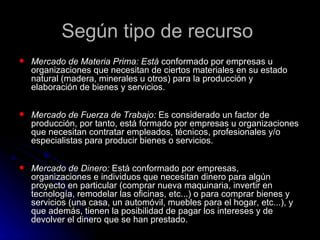 Según tipo de recurso
   Mercado de Materia Prima: Está conformado por empresas u
    organizaciones que necesitan de ciertos materiales en su estado
    natural (madera, minerales u otros) para la producción y
    elaboración de bienes y servicios.

   Mercado de Fuerza de Trabajo: Es considerado un factor de
    producción, por tanto, está formado por empresas u organizaciones
    que necesitan contratar empleados, técnicos, profesionales y/o
    especialistas para producir bienes o servicios.

   Mercado de Dinero: Está conformado por empresas,
    organizaciones e individuos que necesitan dinero para algún
    proyecto en particular (comprar nueva maquinaria, invertir en
    tecnología, remodelar las oficinas, etc...) o para comprar bienes y
    servicios (una casa, un automóvil, muebles para el hogar, etc...), y
    que además, tienen la posibilidad de pagar los intereses y de
    devolver el dinero que se han prestado.
 