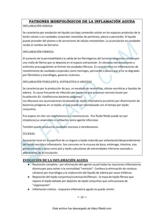 ~ 10 ~
PATRONES MORFOLÓGICOS DE LA INFLAMACIÓN AGUDA
INFLAMACIÓN SEROSA
Se caracteriza por exudación de líquido con bajo contenido celular en los espacios productos de la
lesión celular o en cavidades corporales revestidas de peritoneo, pleura o pericardio. El liquido
puede proceder del plasma o de secreciones de células mesoteliales. La acumulación en cavidades
recibe el nombre de Derrame.
INFLAMACIÓN FIBROSA
El aumento de la permeabilidad y la salida de los fibrinógenos del torrente sanguíneo constituyen
una malla de fibrina que se deposita en el espacio extracelular. En elevadas extravasaciones o
estímulos procoagulantes se forman los exudados fibrosos. Es característico en inflamaciones de
revestimiento de cavidades corporales como meninges, pericardio o pleura que si no se degradan
por fibrinólisis y macrófagos, generan cicatrices.
INFLAMACIÓN PURULENTA, SUPURATIVA O ABSCESO
Se caracteriza por la producción de pus, un exudado de neutrófilos, células necróticas y líquidas de
edema. Es causa frecuente de infección por bacterias que provocan necrosis tisular por
licuefacción (EJ. Estafilococos bacterias piógenas).
Los Abscesos son acumulaciones localizadas de tejido inflamatorio purulento por diseminación de
bacterias pirógenas en un tejido, el cual puede ser reemplazado con el tiempo por tejido
conjuntivo.
Pus espeso sin olor son staphylococcus o neumococcos . Pus fluido fétido puede ser por
streptococcus anaerobios o colibacilos como agente infeccioso.
También puede producirse exudados mucosos o membranosos.
ÚLCERAS
Excavación local en la superficie de un órgano o tejido inducido por esfacelación/desprendimiento
del tejido necrótico inflamatorio. Son comunes en la mucosa de boca, estómago, intestino, vías
genitourinarias y otras como piel y tejido subcutáneo de extremidades inferiores asociado a
alteraciones de la circulación.
EVOLUCIÓN DE LA INFLAMACIÓN AGUDA
● Resolución completa.- por eliminación del agente causal todas las reacciones inflamatorias
disminuyen para volver a la normalidad “remisión”. Conlleva la eliminación de residuos
celulares por macrófagos y la reabsorción del líquido de edema por vasos linfáticos.
● Reposición del tejido conjuntivo/cicatrización/fibrosis.- la masa de tejido fibroso que
repone el tejido dañado por depósito de tejido conjuntivo que sufre proceso de
“organización”
● Inflamación crónica.- respuesta inflamatoria aguda no puede remitir.
Este archivo fue descargado de https://filadd.com

F
I
L
A
D
D
.
C
O
M
 
