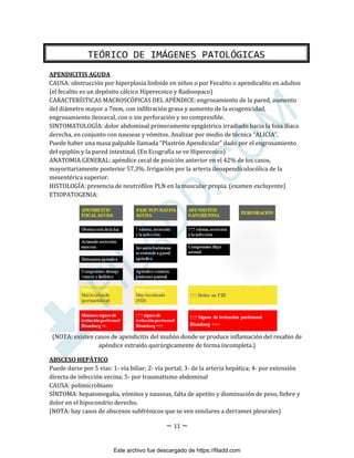 ~ 11 ~
APENDICITIS AGUDA
CAUSA: obstrucción por hiperplasia linfoide en niños o por Fecalito o apendicalito en adultos
(el fecalito es un depósito cálcico Hiperecoico y Radioopaco)
CARACTERÍSTICAS MACROSCÓPICAS DEL APÉNDICE: engrosamiento de la pared, aumento
del diámetro mayor a 7mm, con infiltración grasa y aumento de la ecogenicidad,
engrosamiento ileocecal, con o sin perforación y no compresible.
SINTOMATOLOGÍA: dolor abdominal primeramente epigástrico irradiado hacia la fosa ilíaca
derecha, en conjunto con nauseas y vómitos. Analizar por medio de técnica “ALICIA”.
Puede haber una masa palpable llamada “Plastrón Apendicular” dado por el engrosamiento
del epiplón y la pared intestinal. (En Ecografía se ve Hiperecoico)
ANATOMIA GENERAL: apéndice cecal de posición anterior en el 42% de los casos,
mayoritariamente posterior 57,3%. Irrigación por la arteria ileoapendículocólica de la
mesentérica superior.
HISTOLOGÍA: presencia de neutrófilos PLN en la muscular propia. (examen excluyente)
ETIOPATOGENIA:
(NOTA: existen casos de apendicitis del muñón donde se produce inflamación del resabio de
apéndice extraído quirúrgicamente de forma incompleta.)
ABSCESO HEPÁTICO
Puede darse por 5 vías: 1- vía biliar; 2- vía portal; 3- de la arteria hepática; 4- por extensión
directa de infección vecina; 5- por traumatismo abdominal
CAUSA: polimicrobiano
SÍNTOMA: hepatomegalia, vómitos y nauseas, falta de apetito y disminución de peso, fiebre y
dolor en el hipocondrio derecho.
(NOTA: hay casos de abscesos subfrénicos que se ven similares a derrames pleurales)
TEÓRICO DE IMÁGENES PATOLÓGICAS
Este archivo fue descargado de https://filadd.com

F
I
L
A
D
D
.
C
O
M
 