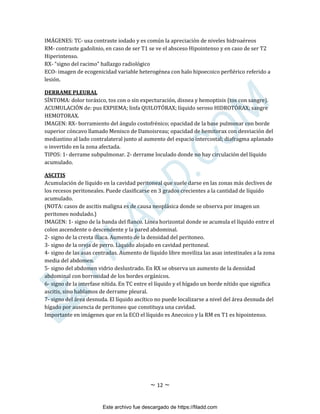~ 12 ~
IMÁGENES: TC- usa contraste iodado y es común la apreciación de niveles hidroaéreos
RM- contraste gadolinio, en caso de ser T1 se ve el absceso Hipointenso y en caso de ser T2
Hiperintenso.
RX- “signo del racimo” hallazgo radiológico
ECO- imagen de ecogenicidad variable heterogénea con halo hipoecoico perfiérico referido a
lesión.
DERRAME PLEURAL
SÍNTOMA: dolor toráxico, tos con o sin expecturación, disnea y hemoptisis (tos con sangre).
ACUMULACIÓN de: pus EXPIEMA; linfa QUILOTÓRAX; líquido seroso HIDROTÓRAX; sangre
HEMOTORAX.
IMAGEN: RX- borramiento del ángulo costofrénico; opacidad de la base pulmonar con borde
superior cóncavo llamado Menisco de Damoisreau; opacidad de hemitorax con desviación del
mediastino al lado contralateral junto al aumento del espacio intercostal; diafragma aplanado
o invertido en la zona afectada.
TIPOS: 1- derrame subpulmonar. 2- derrame loculado donde no hay circulación del líquido
acumulado.
ASCITIS
Acumulación de líquido en la cavidad peritoneal que suele darse en las zonas más declives de
los recesos peritoneales. Puede clasificarse en 3 grados crecientes a la cantidad de líquido
acumulado.
(NOTA: casos de ascitis maligna es de causa neoplásica donde se observa por imagen un
peritoneo nodulado.)
IMAGEN: 1- signo de la banda del flanco. Línea horizontal donde se acumula el líquido entre el
colon ascendente o descendente y la pared abdominal.
2- signo de la cresta ilíaca. Aumento de la densidad del peritoneo.
3- signo de la oreja de perro. Liquido alojado en cavidad peritoneal.
4- signo de las asas centradas. Aumento de líquido libre moviliza las asas intestinales a la zona
media del abdomen.
5- signo del abdomen vidrio deslustrado. En RX se observa un aumento de la densidad
abdominal con borrosidad de los bordes orgánicos.
6- signo de la interfase nítida. En TC entre el líquido y el hígado un borde nítido que significa
ascitis, sino hablamos de derrame pleural.
7- signo del área desnuda. El líquido ascítico no puede localizarse a nivel del área desnuda del
hígado por ausencia de peritoneo que constituya una cavidad.
Importante en imágenes que en la ECO el líquido es Anecoico y la RM en T1 es hipointenso.
Este archivo fue descargado de https://filadd.com

F
I
L
A
D
D
.
C
O
M
 