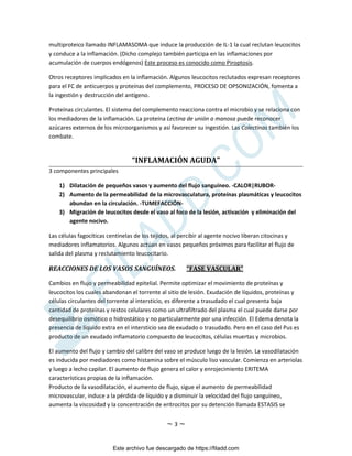 ~ 3 ~
multiproteico llamado INFLAMASOMA que induce la producción de IL-1 la cual reclutan leucocitos
y conduce a la inflamación. (Dicho complejo también participa en las inflamaciones por
acumulación de cuerpos endógenos) Este proceso es conocido como Piroptosis.
Otros receptores implicados en la inflamación. Algunos leucocitos reclutados expresan receptores
para el FC de anticuerpos y proteínas del complemento, PROCESO DE OPSONIZACIÓN, fomenta a
la ingestión y destrucción del antígeno.
Proteínas circulantes. El sistema del complemento reacciona contra el microbio y se relaciona con
los mediadores de la inflamación. La proteína Lectina de unión a manosa puede reconocer
azúcares externos de los microorganismos y así favorecer su ingestión. Las Colectinas también los
combate.
“INFLAMACIÓN AGUDA”
3 componentes principales
1) Dilatación de pequeños vasos y aumento del flujo sanguíneo. -CALOR|RUBOR-
2) Aumento de la permeabilidad de la microvasculatura, proteínas plasmáticas y leucocitos
abundan en la circulación. -TUMEFACCIÓN-
3) Migración de leucocitos desde el vaso al foco de la lesión, activación y eliminación del
agente nocivo.
Las células fagocíticas centinelas de los tejidos, al percibir al agente nocivo liberan citocinas y
mediadores inflamatorios. Algunos actúan en vasos pequeños próximos para facilitar el flujo de
salida del plasma y reclutamiento leucocitario.
REACCIONES DE LOS VASOS SANGUÍNEOS. “FASE VASCULAR”
Cambios en flujo y permeabilidad epitelial. Permite optimizar el movimiento de proteínas y
leucocitos los cuales abandonan el torrente al sitio de lesión. Exudación de líquidos, proteínas y
células circulantes del torrente al intersticio, es diferente a trasudado el cual presenta baja
cantidad de proteínas y restos celulares como un ultrafiltrado del plasma el cual puede darse por
desequilibrio osmótico o hidrostático y no particularmente por una infección. El Edema denota la
presencia de líquido extra en el intersticio sea de exudado o trasudado. Pero en el caso del Pus es
producto de un exudado inflamatorio compuesto de leucocitos, células muertas y microbios.
El aumento del flujo y cambio del calibre del vaso se produce luego de la lesión. La vasodilatación
es inducida por mediadores como histamina sobre el músculo liso vascular. Comienza en arteriolas
y luego a lecho capilar. El aumento de flujo genera el calor y enrojecimiento ERITEMA
características propias de la inflamación.
Producto de la vasodilatación, el aumento de flujo, sigue el aumento de permeabilidad
microvascular, induce a la pérdida de líquido y a disminuir la velocidad del flujo sanguíneo,
aumenta la viscosidad y la concentración de eritrocitos por su detención llamada ESTASIS se
Este archivo fue descargado de https://filadd.com

F
I
L
A
D
D
.
C
O
M
 