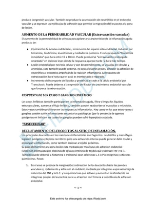 ~ 4 ~
produce congestión vascular. También se produce la acumulación de neutrófilos en el endotelio
vascular y se expresan las moléculas de adhesión que permite la migración del leucocito a la zona
de lesión.
AUMENTO DE LA PERMEABILIDAD VASCULAR (Extravasación vascular)
El aumento de la permeabilidad de vénulas poscapilares es característico de la inflamación aguda
producto de:
● Contracción de células endoteliales, incremento del espacio interendotelial. Inducido por
histamina, bradicinina, leucotrienos y mediadores químicos. Es una respuesta “transitoria
inmediata” que dura entre 15 a 30min. Puede producirse “extravasación prolongada
retardada” en lesiones leves donde la respuesta aparece tarde y dura más tiempo.
● Lesión endotelial por necrosis celular y con desprendimiento, se visualiza en vénulas y
arteriolas. Esto también puede deberse, no solo a lesiones graves, sino por la adhesión de
neutrófilos al endotelio amplificando la reacción inflamatoria. La respuesta de
extravasación dura hasta que el vaso es trombosado o reparado.
● Incremento del transporte de líquidos y proteínas a través e la célula endotelial por
Transcitosis. Puede deberse a la expresión del Factor de crecimiento endotelial vascular
que favorece la extravasación.
RESPUESTA DE LOS VASOS Y GANGLIOS LINFÁTICOS
Los vasos linfáticos también participan en la inflamación aguda, filtra y limpia los líquidos
extravasculares, aumenta el flujo linfático, también pueden reabsorberse leucocitos o microbios.
Estos vasos también proliferan en las respuestas inflamatorias. Hay casos en los que estos vasos y
ganglios pueden sufrir inflamaciones secundarias patológicas (por la presencia de agentes
patógenos en linfa) en los cuales los ganglios pueden sufrir hiperplasia asociada.
“FASE CELULAR”
RECLUTAMIENTO DE LEUCOCITOS AL SITIO DE INFLAMACIÓN.
Los principales leucocitos en las reacciones inflamatorias son Fagocitos: neutrófilos y macrófagos.
Ingieren patógenos y tejidos necróticos pero una activación intensa puede generar daño tisular y
prolongar la inflamación, como también lesionar a tejidos próximos.
Su paso del torrente a la zona lesión esta mediada por moléculas de adhesión endotelial
(secreción estimulada por citocinas de células centinela de tejidos que expresan TNF e IL-1.
También puede deberse a histamina o trombina) sean selectinas L, E o P o integrinas y citocinas
quimiocinas. Pasos:
1. En el vaso se produce la marginación (redirección de los leucocitos hacia las paredes
vasculares), rodamiento y adhesión al endotelio mediada por integrinas expresadas bajo la
inducción del TNF y la IL-1 y las quimiocinas que activan y aumentan la afinidad de las
integrinas propias de leucocitos para su atracción con firmeza a la molécula de adhesión
endotelial.
Este archivo fue descargado de https://filadd.com

F
I
L
A
D
D
.
C
O
M
 
