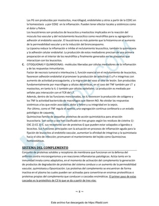 ~ 8 ~
Las PG son producidas por mastocitos, macrófagod, endoteliales y otros a partir de la COX1 en
la homeostasis y por COX2 en la inflamación. Pueden tener efector locales y sistémicos como
el dolor y fiebre.
Los leucotrienos son productos de leucocitos y mastocitos implicados en la reacción del
músculo liso vascular y del reclutamiento leucocítico como neutrófilos para su agregación y
adhesión al endotelio vascular. El leucotrieno es más potente que la histamina en el aumento
de la permeabilidad vascular y en la inducción del broncoespasmo.
La Lipoxina reduce la inflamación e inhibe el reclutamiento leucocítico, también la quimiotaxia
y la adhesión celular endotelial. La producción de estos mediadores precisan de una primera
preparación en el interior de los neutrófilos y finalmente generados en las plaquetas que
interactúan con los leucocitos.
C. CITOQUIONAS Y QUIMIOCINAS.- moléculas liberadas por células mediadores de la inflamación
y de las respuestas inmunitarias.
Factor de necrosis tumoral e interleucina 1, función esencial en el reclutamiento de leucocitos,
favorecen adhesión endotelial al promover la producción de selectinas E y P e integrinas con
aumento de actividad procoagulante, y la migración del vaso al sitio de lesión. Son producidas
fundamentalmente por macrófagos y células dendríticas, en el caso del TNF también por LT y
mastocitos, en tanto la IL-1 también por células epiteliales. La producción es mediada por
señales pos interacción con el TCR del LT.
Además, dentro de las funciones mencionadas, las IL favorecen la producción de colágeno y
los TNF la actividad bactericida de macrófagos que liberen NO. No olvidar las respuestas
sistémicas a los que están asociados, dolor y fiebre y su integridad en la sepsis.
Por último, como el TNF regula el apetito, una segregación continua conllevaría a un estado
patológico de caquexia.
Quimiocinas familia de pequeñas proteínas de acción quimiotáctica para atracción
leucocitaria. Son varios y sea han clasificado en tres grupos según los residuos de cisteína 1)-
CXC 2)-CC 3)-C. sus receptores son de proteínas G que pueden estar solapados a ligandos o
lecocitos. Sus funciones principales son la actuación en procesos de inflamación aguda para la
fijación de leucocitos al endotelio vascular, aumentan la afinidad de integrinas y la quimiotaxia
hacia el sitio de infección; promueven el mantenimiento del tejido como Quimiocinas
homeostáticas.
SISTEMA DEL COMPLEMENTO
Conjunto de proteínas solubles y receptores de membrana que funcionan en la defensa del
anfitrión contra microorganismos y en reacciones inflamatorias patológicas. Actúa tanto en la
inmunidad innata como adaptativa, en el momento de activación del complemento la generación
de productos de degradación de proteínas del sistema conduce a un aumento de la permeabilidad
vascular, quimiotaxia y Opsonización. Las proteínas del complemento se encuentran de forma
inactiva en el plasma las cuales pueden ser activadas para convertirse en enzimas proteolíticas o
proteínas propias del complemento que conducen a cascadas enzimáticas. El primer paso de estas
cascadas es la proteólisis de C3 lo que se da a partir de tres vías:
Este archivo fue descargado de https://filadd.com

F
I
L
A
D
D
.
C
O
M
 