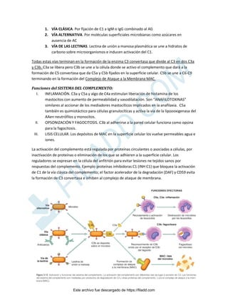 ~ 9 ~
1. VÍA CLÁSICA. Por fijación de C1 a IgM o IgG combinado al AG
2. VÍA ALTERNATIVA. Por moléculas superficiales microbianas como azúcares en
ausencia de AC
3. VÍA DE LAS LECTINAS. Lectina de unión a manosa plasmática se une a hidratos de
carbono sobre microorganismos e inducen activación del C1.
Todas estas vías terminan en la formación de la enzima C3 convertasa que divide al C3 en dos C3a
y C3b. C3a se libera pero C3b se une a la célula donde se activo el complemento que dará a la
formación de C5 convertasa que da C5a y C5b fijados en la superficie celular. C5b se une a C6-C9
terminando en la formación del Complejo de Ataque a la Membrana MAC.
Funciones del SISTEMA DEL COMPLEMENTO:
I. INFLAMACIÓN. C3a y C5a y algo de C4a estimulan liberación de histamina de los
mastocitos con aumento de permeabilidad y vasodilatación. Son “ANAFILOTOXINAS”
similares al accionar de los mediadores mastocíticos implicados en la anafilaxia. C5a
también es quimiotáctico para células granulocíticas y activa la vía de la lipoooxigenasa del
AAen neutrófilos y monocitos.
II. OPSONIZACIÓN Y FAGOCITOSIS. C3b al adherirse a la pared celular funciona como opsina
para la fagocitosis.
III. LISIS CELULAR. Los depósitos de MAC en la superficie celular los vuelve permeables agua e
iones.
La activación del complemento está regulada por proteínas circulantes o asociadas a células, por
inactivación de proteínas o eliminación de los que se adhieren a la superficie celular. Los
reguladores se expresan en la célula del anfitrión para evitar lesiones ne tejidos sanos por
respuestas del complemento. Ejemplo proteínas inhibidoras C1 (INH C1) que bloquea la activación
de C1 de la vía clásica del complemento; el factor acelerador de la degradación (DAF) y CD59 evita
la formación de C3 convertasa e inhiben al complejo de ataque de membrana.
Este archivo fue descargado de https://filadd.com

F
I
L
A
D
D
.
C
O
M
 