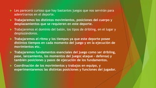  Les parecerá curioso que hay bastantes juegos que nos servirán para
adenrtrarnos en el deporte.
 Trabajaremos los distintos movimientos, posiciones del cuerpo y
desplazamientos que se requieren en este deporte.
 Trabajaremos el dominio del balón, los tipos de dribling, en el lugar y
desplazándonos.
 Trabajaremos el ritmo y los tiempos ya que este deporte posee
distintos tiempos en cada momento del juego y en la ejecución de
movimientos etc.
 Trabajaremos fundamentos esenciales del juego como ser dribling,
pase, lanzamiento, los momentos del juego( ataque - defensa) y
también posiciones y pasos de ejecución de los fundamentos.
 Coordinación de los movimientos y trabajos en equipo, y
experimentaremos las distintas posiciones y funciones del jugador.
 