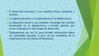  El desarrollo hormonal y sus cambios físicos, psíquicos y
sociales.
 La higiene personal y su importancia en la adolescencia.
 La educación sexual y sus cuidados. Investigar los cambios
hormonales en la adolescencia y brindar aportes que
sirvan como guía en esta etapa de desarrollo.
 Trabajaremos con las Tic para brindar información sobre
los contenidos pautado. A pero no nos olvidemos de la
importancia de una buena alimentación.
 