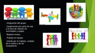 Objetivos
actitudinales
.Integración del grupo.
.Cooperación por parte de uds.
a la hora de realizar las
actividades y juegos.
.Respeto mutuo.
.Trabajo en equipo.
.Interés por el trabajo, cuidado
de si mismo y de los
compañeros
 