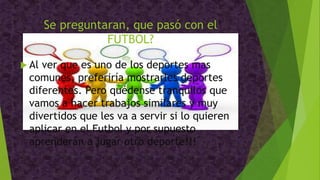 Se preguntaran, que pasó con el
FUTBOL?
 Al ver que es uno de los deportes mas
comunes, preferiría mostrarles deportes
diferentes. Pero quédense tranquilos que
vamos a hacer trabajos similares y muy
divertidos que les va a servir si lo quieren
aplicar en el Futbol y por supuesto
aprenderán a jugar otro deporte!!!
 