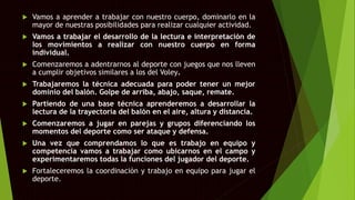 Vamos a aprender a trabajar con nuestro cuerpo, dominarlo en la
mayor de nuestras posibilidades para realizar cualquier actividad.
 Vamos a trabajar el desarrollo de la lectura e interpretación de
los movimientos a realizar con nuestro cuerpo en forma
individual.
 Comenzaremos a adentrarnos al deporte con juegos que nos lleven
a cumplir objetivos similares a los del Voley.
 Trabajaremos la técnica adecuada para poder tener un mejor
dominio del balón. Golpe de arriba, abajo, saque, remate.
 Partiendo de una base técnica aprenderemos a desarrollar la
lectura de la trayectoria del balón en el aire, altura y distancia.
 Comenzaremos a jugar en parejas y grupos diferenciando los
momentos del deporte como ser ataque y defensa.
 Una vez que comprendamos lo que es trabajo en equipo y
competencia vamos a trabajar como ubicarnos en el campo y
experimentaremos todas la funciones del jugador del deporte.
 Fortaleceremos la coordinación y trabajo en equipo para jugar el
deporte.
 