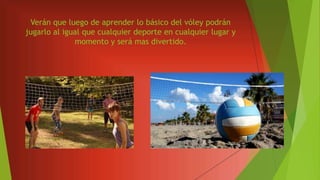 Verán que luego de aprender lo básico del vóley podrán
jugarlo al igual que cualquier deporte en cualquier lugar y
momento y será mas divertido.
 