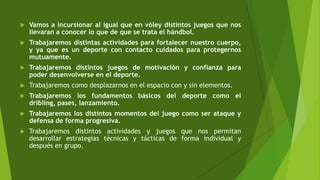  Vamos a incursionar al igual que en vóley distintos juegos que nos
llevaran a conocer lo que de que se trata el hándbol.
 Trabajaremos distintas actividades para fortalecer nuestro cuerpo,
y ya que es un deporte con contacto cuidados para protegernos
mutuamente.
 Trabajaremos distintos juegos de motivación y confianza para
poder desenvolverse en el deporte.
 Trabajaremos como desplazarnos en el espacio con y sin elementos.
 Trabajaremos los fundamentos básicos del deporte como el
dribling, pases, lanzamiento.
 Trabajaremos los distintos momentos del juego como ser ataque y
defensa de forma progresiva.
 Trabajaremos distintos actividades y juegos que nos permitan
desarrollar estrategias técnicas y tácticas de forma individual y
después en grupo.
 