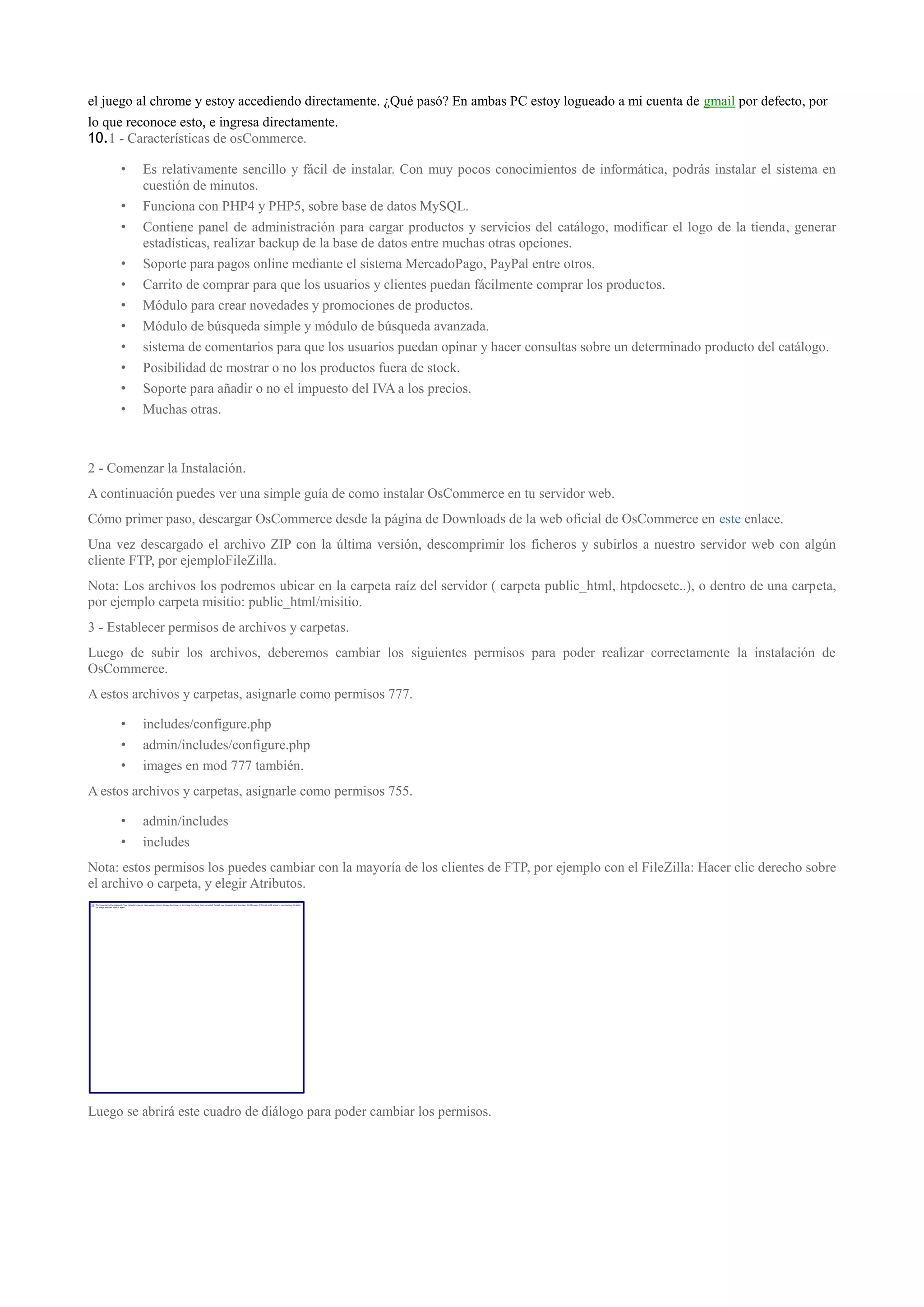 el juego al chrome y estoy accediendo directamente. ¿Qué pasó? En ambas PC estoy logueado a mi cuenta de gmail por defecto, por
lo que reconoce esto, e ingresa directamente.
10.1 - Características de osCommerce.

     •   Es relativamente sencillo y fácil de instalar. Con muy pocos conocimientos de informática, podrás instalar el sistema en
         cuestión de minutos.
     •   Funciona con PHP4 y PHP5, sobre base de datos MySQL.
     •   Contiene panel de administración para cargar productos y servicios del catálogo, modificar el logo de la tienda, generar
         estadísticas, realizar backup de la base de datos entre muchas otras opciones.
     •   Soporte para pagos online mediante el sistema MercadoPago, PayPal entre otros.
     •   Carrito de comprar para que los usuarios y clientes puedan fácilmente comprar los productos.
     •   Módulo para crear novedades y promociones de productos.
     •   Módulo de búsqueda simple y módulo de búsqueda avanzada.
     •   sistema de comentarios para que los usuarios puedan opinar y hacer consultas sobre un determinado producto del catálogo.
     •   Posibilidad de mostrar o no los productos fuera de stock.
     •   Soporte para añadir o no el impuesto del IVA a los precios.
     •   Muchas otras.



2 - Comenzar la Instalación.
A continuación puedes ver una simple guía de como instalar OsCommerce en tu servidor web.
Cómo primer paso, descargar OsCommerce desde la página de Downloads de la web oficial de OsCommerce en este enlace.
Una vez descargado el archivo ZIP con la última versión, descomprimir los ficheros y subirlos a nuestro servidor web con algún
cliente FTP, por ejemploFileZilla.
Nota: Los archivos los podremos ubicar en la carpeta raíz del servidor ( carpeta public_html, htpdocsetc..), o dentro de una carpeta,
por ejemplo carpeta misitio: public_html/misitio.
3 - Establecer permisos de archivos y carpetas.
Luego de subir los archivos, deberemos cambiar los siguientes permisos para poder realizar correctamente la instalación de
OsCommerce.
A estos archivos y carpetas, asignarle como permisos 777.

     •   includes/configure.php
     •   admin/includes/configure.php
     •   images en mod 777 también.
A estos archivos y carpetas, asignarle como permisos 755.

     •   admin/includes
     •   includes
Nota: estos permisos los puedes cambiar con la mayoría de los clientes de FTP, por ejemplo con el FileZilla: Hacer clic derecho sobre
el archivo o carpeta, y elegir Atributos.




Luego se abrirá este cuadro de diálogo para poder cambiar los permisos.
 