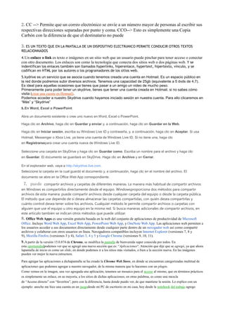 2.CC --> Permite que un correo electrónico se envíe a un número mayor de personas al escribir sus
respectivas direcciones separadas por punto y coma.·CCO--> Esto es simplemente una Copia
Carbón con la diferencia de que el destinatario no puede ver la lista de personas en la copia oculta
que figura en el encabezado.
3.ES UN TEXTO QUE EN LA PANTALLA DE UN DISPOSITIVO ELECTRóNICO PERMITE CONDUCIR OTROS TEXTOS
RELACIONNADOS
4.Un enlace o link es texto o imágenes en un sitio web que un usuario puede pinchar para tener acceso o conectar
con otro documento. Los enlaces son como la tecnología que conecta dos sitios web o dos páginas web. Y se
indentifican los enlaces también son llamados hyperlinks, hiperenlace, hypertext, hipertexto, vínculo, y se
codifican en HTML por los autores o los programadores de los sitios web.
5.kydrive es un servicio que se asocia cuando tenemos creada una cuenta en Hotmail. Es un espacio público en
la red donde podremos subir diversos archivos. Tenemos una capacidad de 25gb (equivalente a 5 dvds de 4,7).
Es ideal para aquellas ocasiones que tienes que pasar a un amigo un video de mucho peso.
Primeramente para poder tener un skydrive, tienes que tener una cuenta creada en Hotmail, si no sabes cómo
visita (crear una cuenta en Hotmail).
Podemos acceder a nuestro Skydrive cuando hayamos iniciado sesión en nuestra cuenta. Para ello clicaremos en
“Más” y “Skydrive”
6.En Word, Excel o PowerPoint

Abra un documento existente o cree uno nuevo en Word, Excel o PowerPoint.

Haga clic en Archivo, haga clic en Guardar y enviar y, a continuación, haga clic en Guardar en la Web.

Haga clic en Iniciar sesión, escriba su Windows Live ID y contraseña, y, a continuación, haga clic en Aceptar. Si usa
Hotmail, Messenger o Xbox Live, ya tiene una cuenta de Windows Live ID. Si no tiene una, haga clic
en Registrarsepara crear una cuenta nueva de Windows Live ID.

Seleccione una carpeta en SkyDrive y haga clic en Guardar como. Escriba un nombre para el archivo y haga clic
en Guardar. El documento se guardará en SkyDrive. Haga clic en Archivo y en Cerrar.

En el explorador web, vaya a http://skydrive.live.com.
Seleccione la carpeta en la cual guardó el documento y, a continuación, haga clic en el nombre del archivo. El
documento se abre en la Office Web App correspondiente.

 7. puede       compartir archivos y carpetas de diferentes maneras. La manera más habitual de compartir archivos
en Windows es compartirlos directamente desde el equipo. Windowsproporciona dos métodos para compartir
archivos de esta manera: puede compartir archivos desde cualquier carpeta del equipo o desde la carpeta pública.
El método que use depende de si desea almacenar las carpetas compartidas, con quién desea compartirlas y
cuánto control desea tener sobre los archivos. Cualquier método le permite compartir archivos o carpetas con
alguien que use el equipo u otro equipo en la misma red. Si busca maneras adicionales de compartir archivos, en
este artículo también se indican otros métodos que puede utilizar.
8.Office Web Apps es una versión gratuita basada en la web del conjunto de aplicaciones de productividad de Microsoft
Office. Incluye Word Web App, Excel Web App, PowerPoint Web App, y OneNote Web App. Las aplicaciones web permiten a
los usuarios acceder a sus documentos directamente desde cualquier parte dentro de un navegador web así como compartir
archivos y colaborar con otros usuarios en línea. Navegadores compatibles incluyen Internet Explorer (versiones 7, 8 y
9), Mozilla Firefox (versiones 3 y 4), Safari 3, 4 y 5 y Google Chrome (versiones 9, 10, 11).
9.A partir de la versión 15.0.874 de Chrome, se modifica la pantalla de bienvenida super conocida por todos. En
esta oportunidadpodemos ver que se agregó una nueva sección que es: “Aplicaciones“. Atención que dije que se agregó, ya que ahora
lapantalla de inicio es como un slide, en donde podemos ir a los sitios más visitados, o bien a la sección nueva. En las imágenes
pueden ver mejor la nueva estructura.

Para agregar las aplicaciones a dichapantalla se ha creado la Chrome Web Store, en dónde se encuentran categorizadas multitud de
aplicaciones que podemos agregar a nuestro navegador, de la misma manera que lo hacemos con un plugin.
Como vemos en la imagen, una vez agregada una aplicación, tenemos un mosaico para el acceso al mismo, que en términos prácticos
es simplemente un enlace, en su mayoría, a los sitios de dichas aplicaciones; en otras palabras, es como una mezcla
de “Acceso directo” con “favoritos”, pero con la diferencia, hasta donde puedo ver, de que mantiene la sesión. Lo explico con un
ejemplo: anoche me hice una cuenta en un juegodesde mi PC de escritorio en mi casa, hoy desde la notebook del trabajo agrego
 