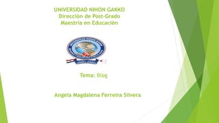 UNIVERSIDAD NIHON GAKKO 
Dirección de Post-Grado 
Maestría en Educación 
Tema: Blog 
Angela Magdalena Ferreira Silvera 
 
