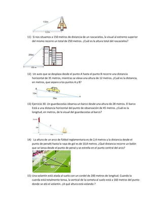 11) Si nos situamos a 150 metros de distancia de un rascacielos, la visual al extremo superior
    del mismo recorre un total de 250 metros. ¿Cuál es la altura total del rascacielos?




12) Un auto que se desplaza desde el punto A hasta el punto B recorre una distancia
    horizontal de 35 metros, mientras se eleva una altura de 12 metros. ¿Cuál es la distancia,
    en metros, que separa a los puntos A y B?




13) Ejercicio 30. Un guardacostas observa un barco desde una altura de 28 metros. El barco
    Está a una distancia horizontal del punto de observación de 45 metros. ¿Cuál es la
    longitud, en metros, de la visual del guardacostas al barco?




14) La altura de un arco de fútbol reglamentaria es de 2,4 metros y la distancia desde el
   punto de penalti hasta la raya de gol es de 10,8 metros. ¿Qué distancia recorre un balón
   que se lanza desde el punto de penal y se estrella en el punto central del arco?




15) Una volantín está atada al suelo con un cordel de 200 metros de longitud. Cuando la
    cuerda está totalmente tensa, la vertical de la cometa al suelo está a 160 metros del punto
    donde se ató el volantin. ¿A qué altura está volando ?
 