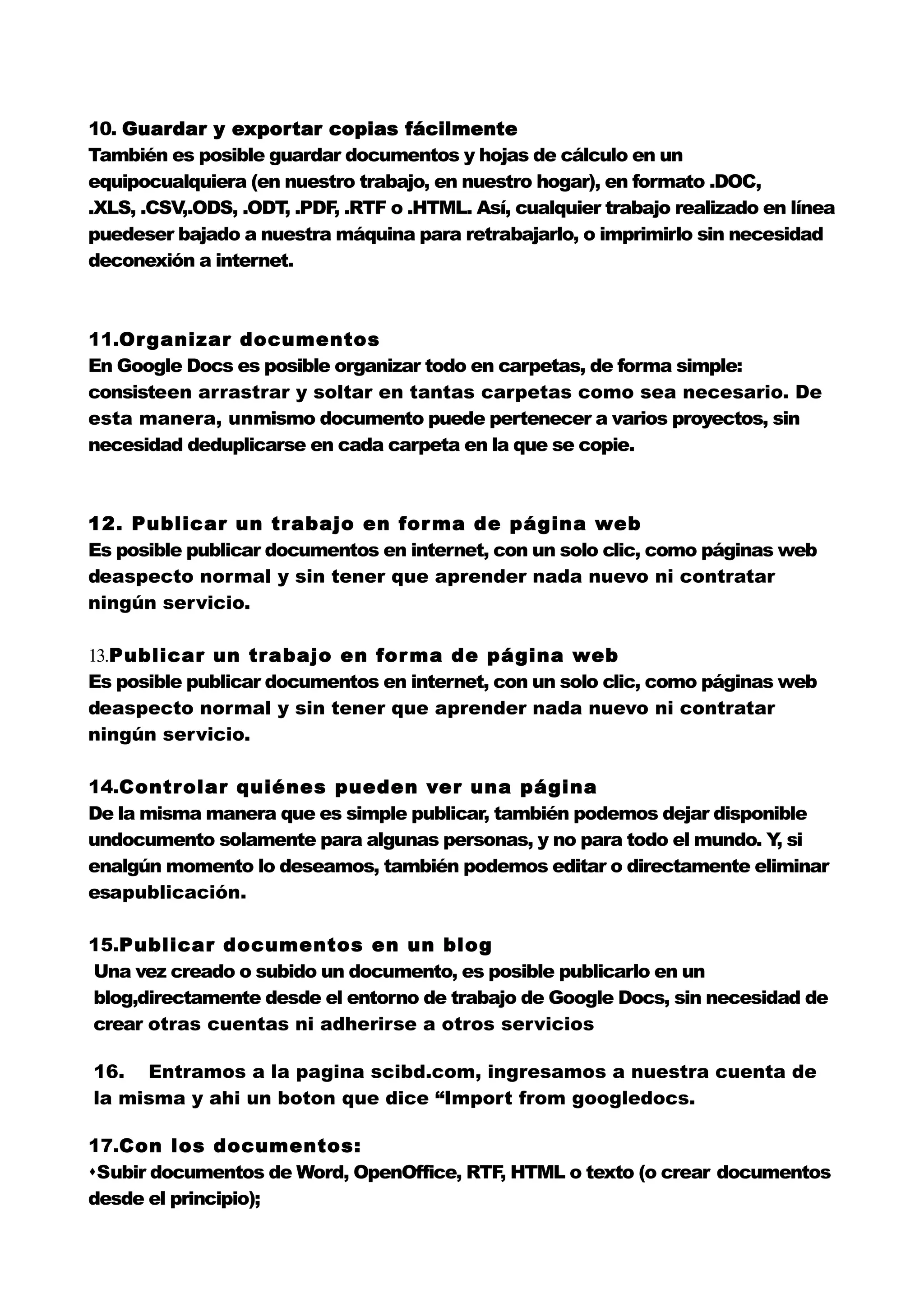 10. Guardar y exportar copias fácilmente
También es posible guardar documentos y hojas de cálculo en un
equipocualquiera (en nuestro trabajo, en nuestro hogar), en formato .DOC,
.XLS, .CSV,.ODS, .ODT .PDF .RTF o .HTML. Así, cualquier trabajo realizado en línea
                     ,    ,
puedeser bajado a nuestra máquina para retrabajarlo, o imprimirlo sin necesidad
deconexión a internet.



11.Or ganizar documentos
En Google Docs es posible organizar todo en carpetas, de forma simple:
consisteen arrastrar y soltar en tantas carpetas como sea necesario. De
esta manera, unmismo documento puede pertenecer a varios proyectos, sin
necesidad deduplicarse en cada carpeta en la que se copie.



12. Publicar un trabajo en for ma de página web
Es posible publicar documentos en internet, con un solo clic, como páginas web
deaspecto normal y sin tener que aprender nada nuevo ni contratar
ningún servicio.

13.Publicar un trabajo en for ma de página web
Es posible publicar documentos en internet, con un solo clic, como páginas web
deaspecto normal y sin tener que aprender nada nuevo ni contratar
ningún servicio.

14.Controlar quiénes pueden ver una página
De la misma manera que es simple publicar, también podemos dejar disponible
undocumento solamente para algunas personas, y no para todo el mundo. Y si
                                                                        ,
enalgún momento lo deseamos, también podemos editar o directamente eliminar
esapublicación.

15.Publicar documentos en un blog
Una vez creado o subido un documento, es posible publicarlo en un
blog,directamente desde el entorno de trabajo de Google Docs, sin necesidad de
crear otras cuentas ni adherirse a otros servicios

16. Entramos a la pagina scibd.com, ingresamos a nuestra cuenta de
la misma y ahi un boton que dice “Import from googledocs.

17.Con los documentos:
Subir documentos de Word, OpenOffice, RTF HTML o texto (o crear documentos
                                          ,
desde el principio);
 